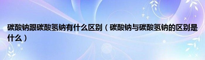 碳酸钠跟碳酸氢钠有什么区别（碳酸钠与碳酸氢钠的区别是什么）