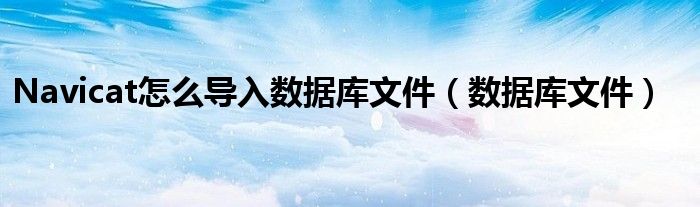 Navicat怎么导入数据库文件（数据库文件）