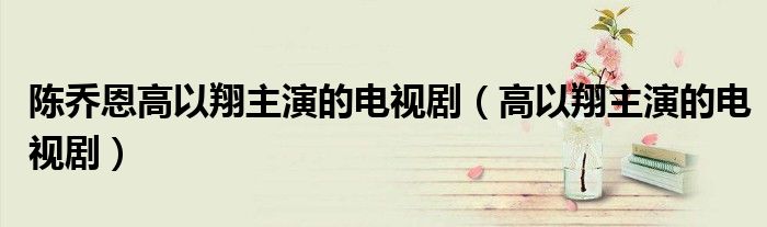 陈乔恩高以翔主演的电视剧（高以翔主演的电视剧）