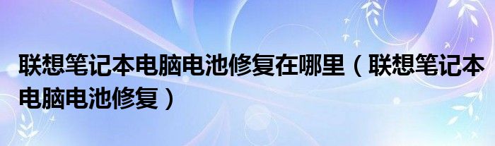 联想笔记本电脑电池修复在哪里（联想笔记本电脑电池修复）