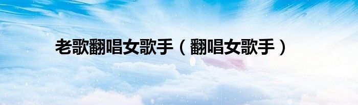 老歌翻唱女歌手（翻唱女歌手）
