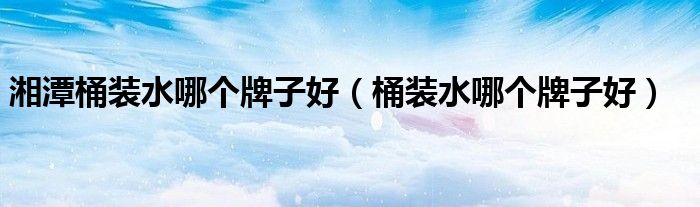 湘潭桶装水哪个牌子好（桶装水哪个牌子好）