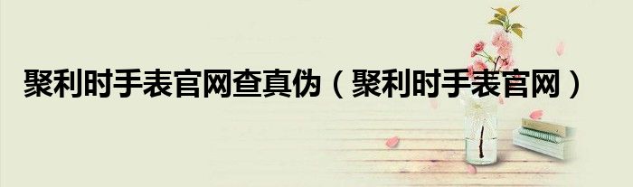 聚利时手表官网查真伪（聚利时手表官网）