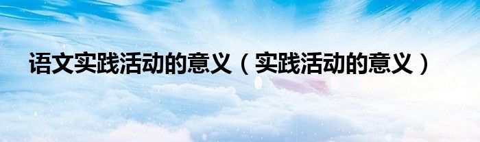 语文实践活动的意义（实践活动的意义）