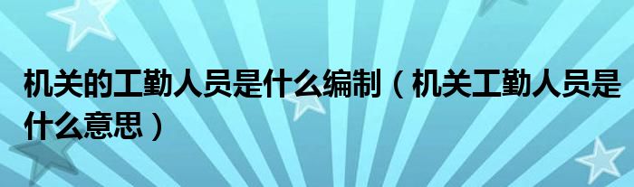 机关的工勤人员是什么编制（机关工勤人员是什么意思）