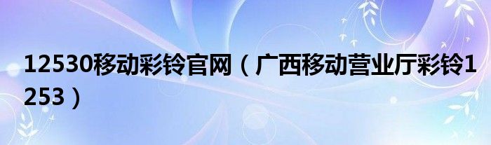 12530移动彩铃官网（广西移动营业厅彩铃1253）