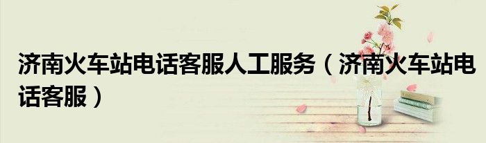 济南火车站电话客服人工服务（济南火车站电话客服）