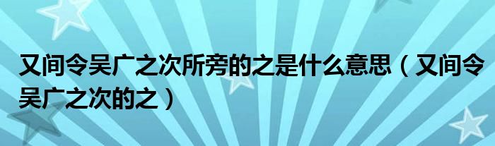 又间令吴广之次所旁的之是什么意思（又间令吴广之次的之）