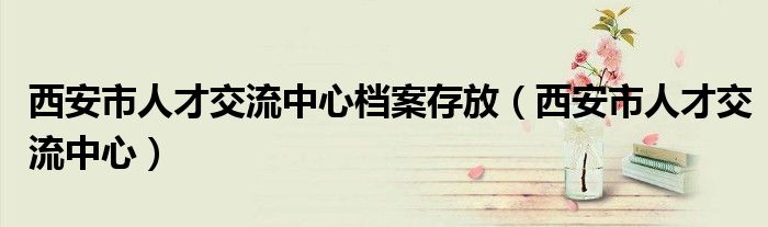 西安市人才交流中心档案存放（西安市人才交流中心）