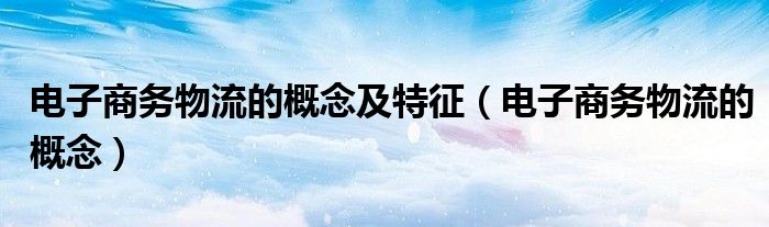 电子商务物流的概念及特征（电子商务物流的概念）